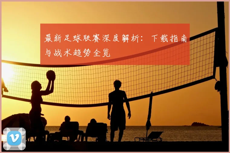 最新足球联赛深度解析：下载指南与战术趋势全览