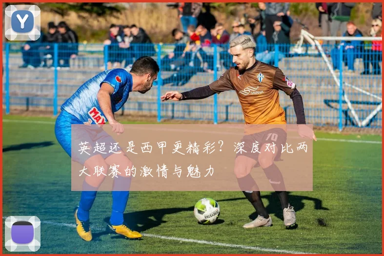 英超还是西甲更精彩?深度对比两大联赛的激情与魅力
