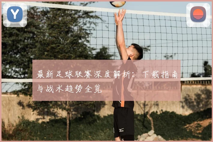 最新足球联赛深度解析：下载指南与战术趋势全览