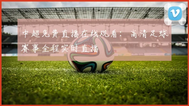 中超免费直播在线观看：高清足球赛事全程实时直播